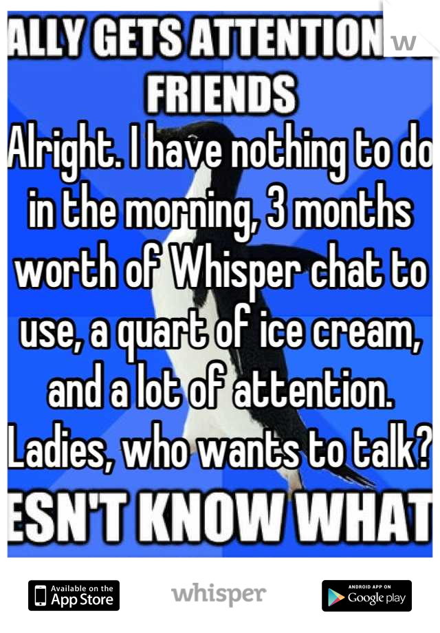 Alright. I have nothing to do in the morning, 3 months worth of Whisper chat to use, a quart of ice cream, and a lot of attention.
Ladies, who wants to talk?