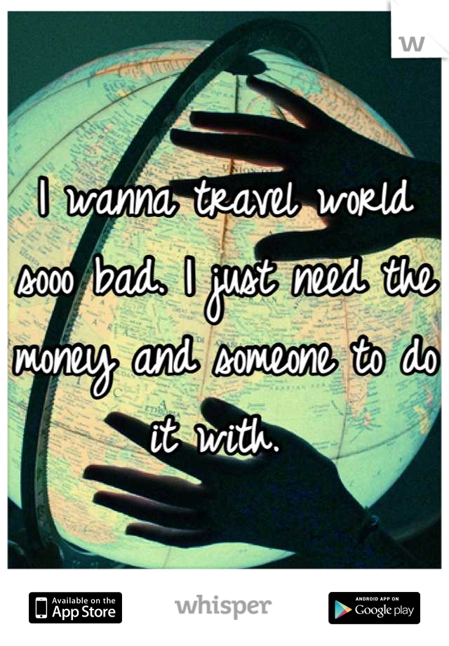 I wanna travel world sooo bad. I just need the money and someone to do it with. 