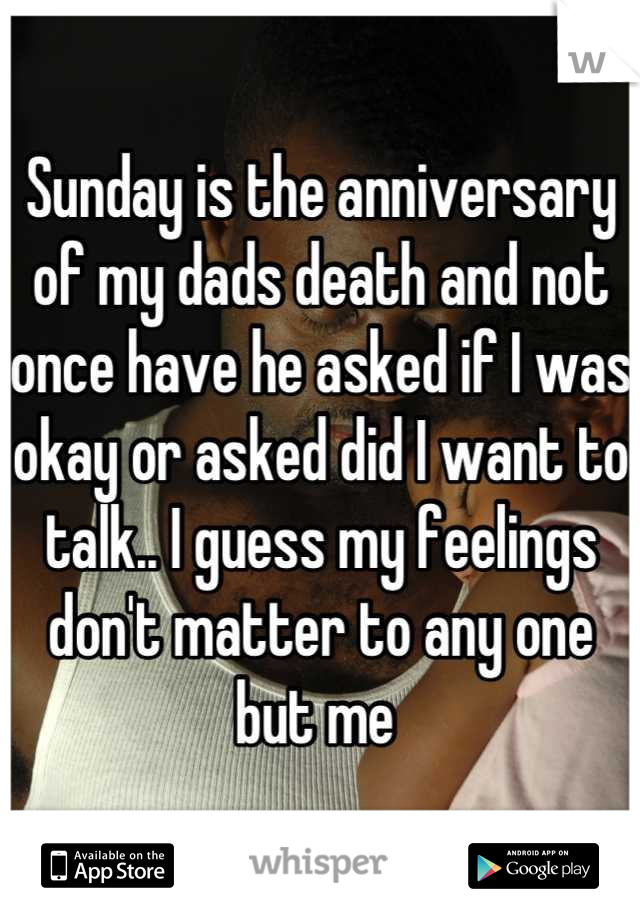 Sunday is the anniversary of my dads death and not once have he asked if I was okay or asked did I want to talk.. I guess my feelings don't matter to any one but me 