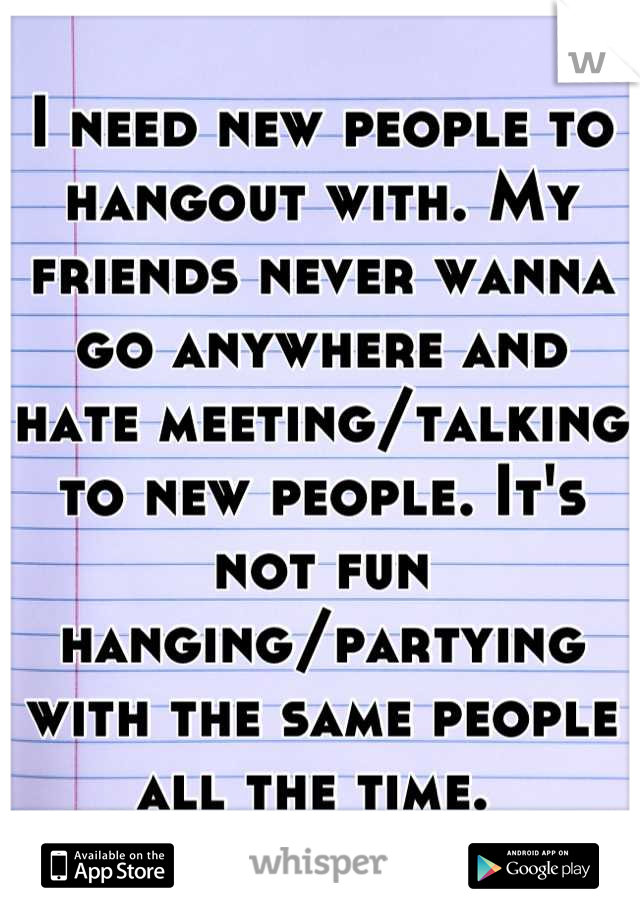 I need new people to hangout with. My friends never wanna go anywhere and hate meeting/talking to new people. It's not fun hanging/partying with the same people all the time. 