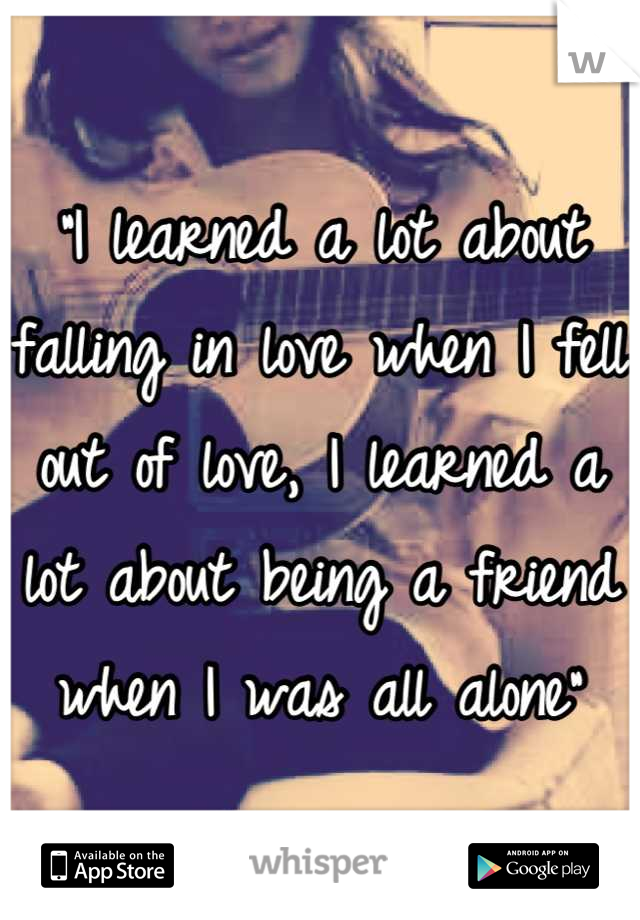 "I learned a lot about falling in love when I fell out of love, I learned a lot about being a friend when I was all alone"