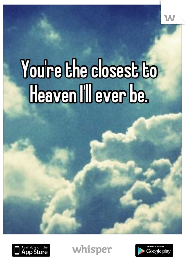 You're the closest to Heaven I'll ever be.