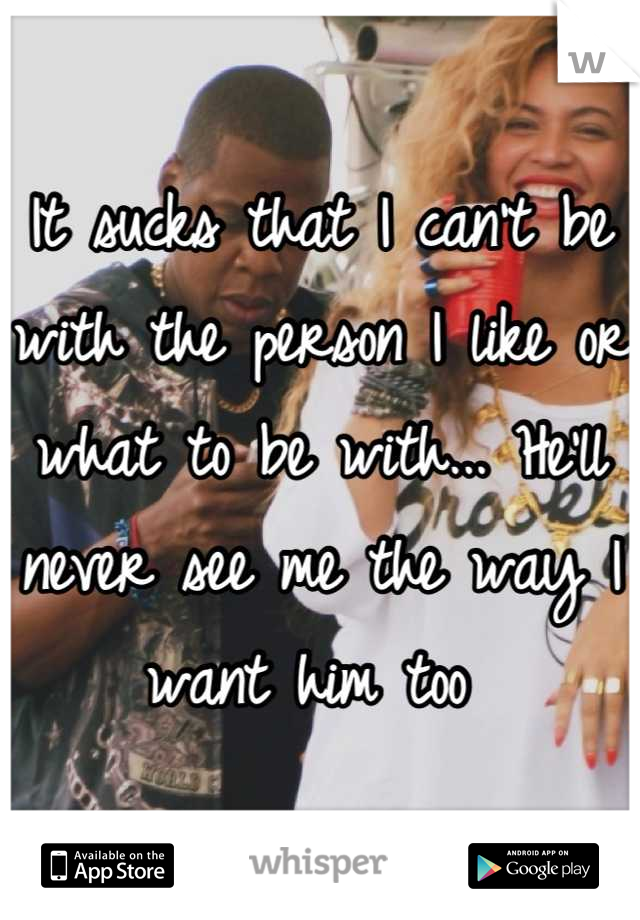 It sucks that I can't be with the person I like or what to be with... He'll never see me the way I want him too 