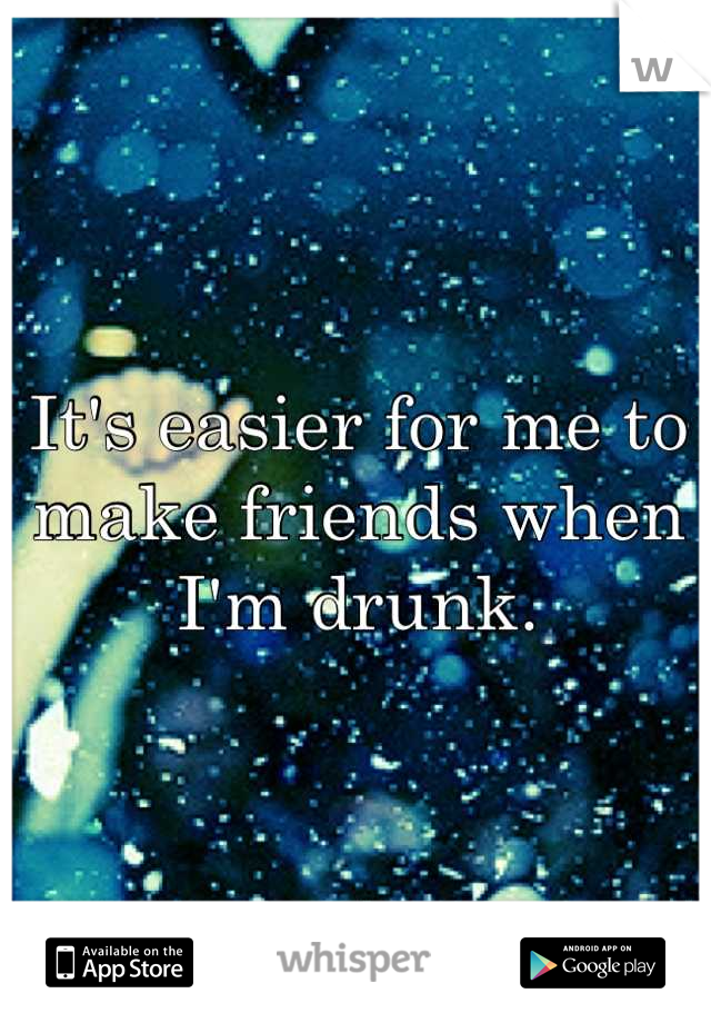 It's easier for me to make friends when I'm drunk.