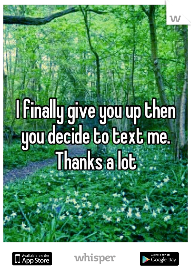 I finally give you up then you decide to text me. Thanks a lot