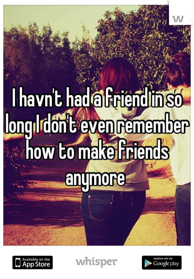 I havn't had a friend in so long I don't even remember how to make friends anymore 