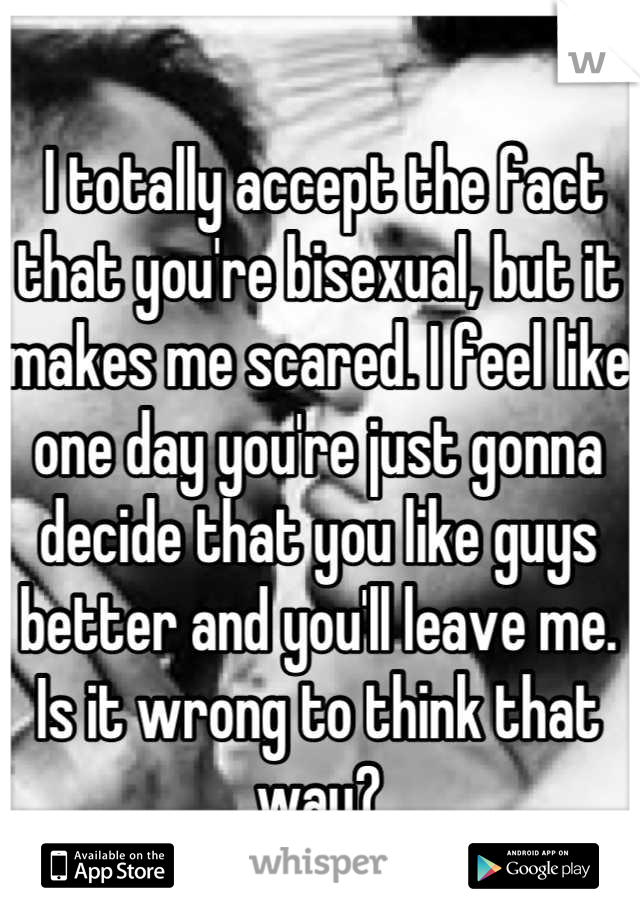  I totally accept the fact that you're bisexual, but it makes me scared. I feel like one day you're just gonna decide that you like guys better and you'll leave me. Is it wrong to think that way?