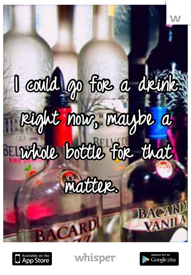 I could go for a drink right now, maybe a whole bottle for that matter. 