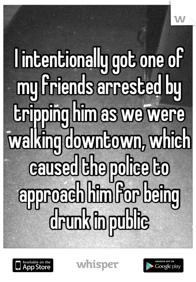 I intentionally got one of my friends arrested by tripping him as we were walking downtown, which caused the police to approach him for being drunk in public