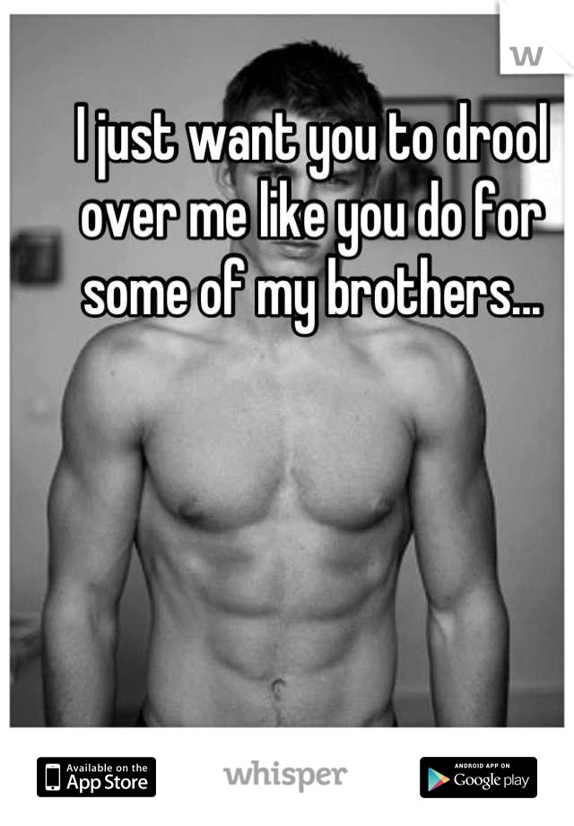 I just want you to drool over me like you do for some of my brothers...