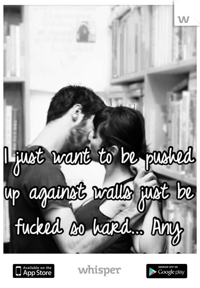 I just want to be pushed up against walls just be fucked so hard... Any guys out interested ;)