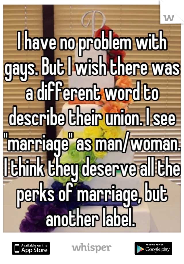 I have no problem with gays. But I wish there was a different word to describe their union. I see "marriage" as man/woman. I think they deserve all the perks of marriage, but another label. 