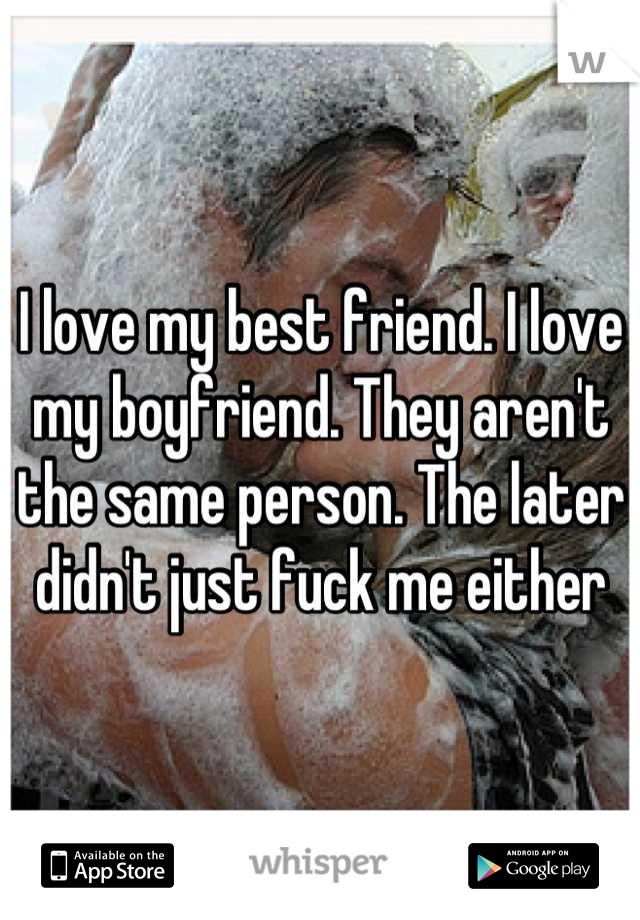 I love my best friend. I love my boyfriend. They aren't the same person. The later didn't just fuck me either