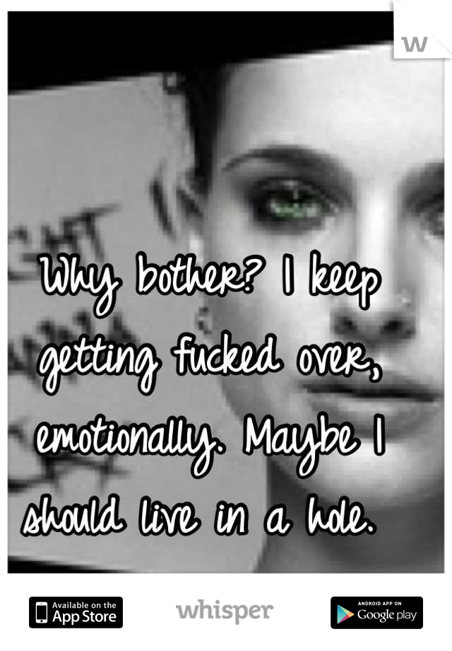 Why bother? I keep getting fucked over, emotionally. Maybe I should live in a hole. 