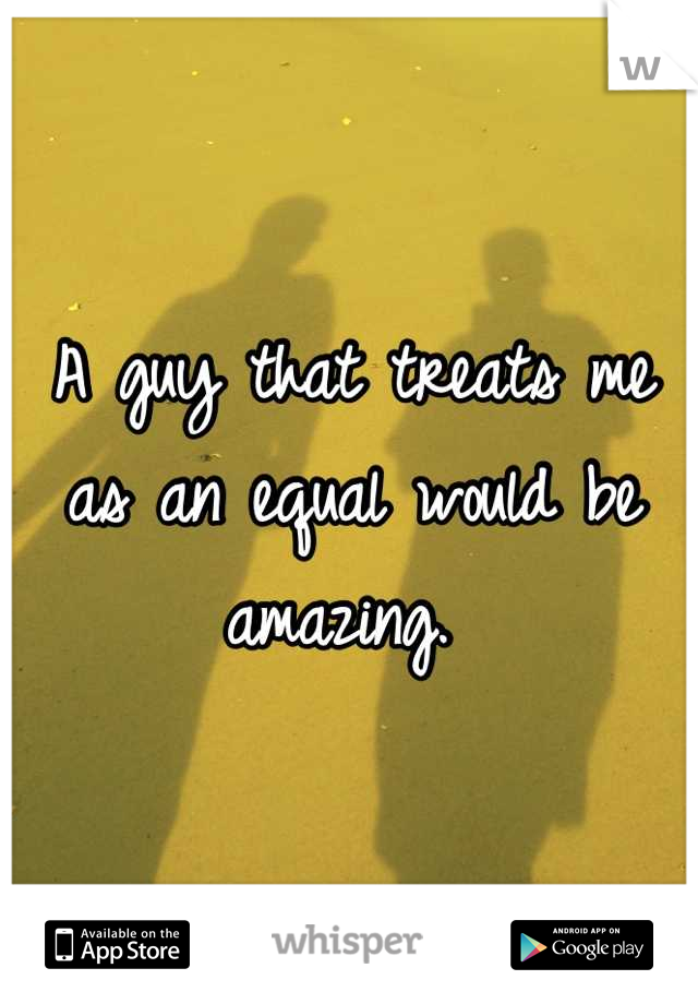 A guy that treats me as an equal would be amazing. 