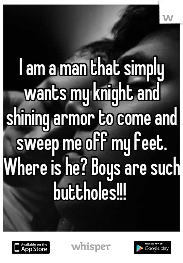 I am a man that simply wants my knight and shining armor to come and sweep me off my feet. Where is he? Boys are such buttholes!!! 