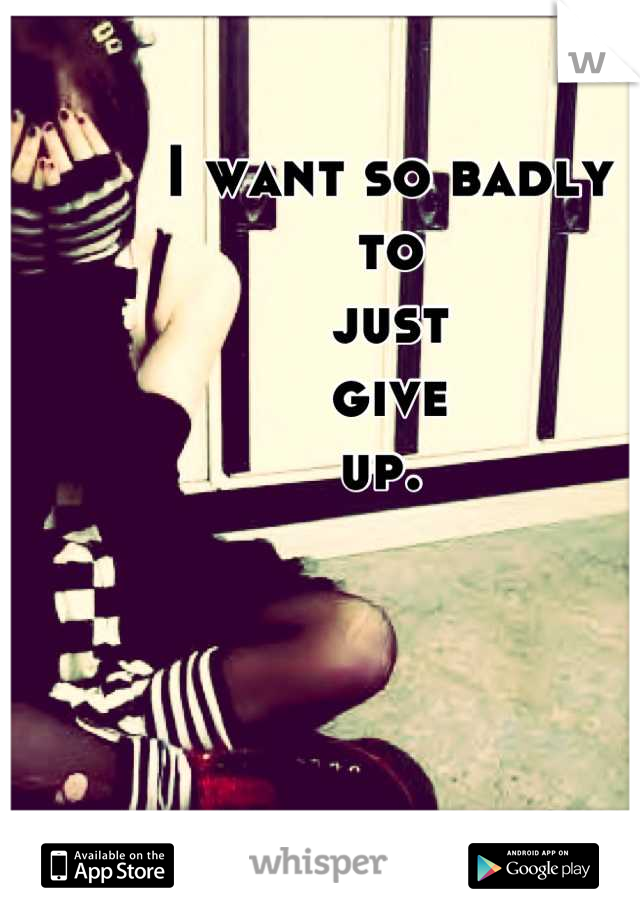 I want so badly 
to 
just 
give 
up. 
