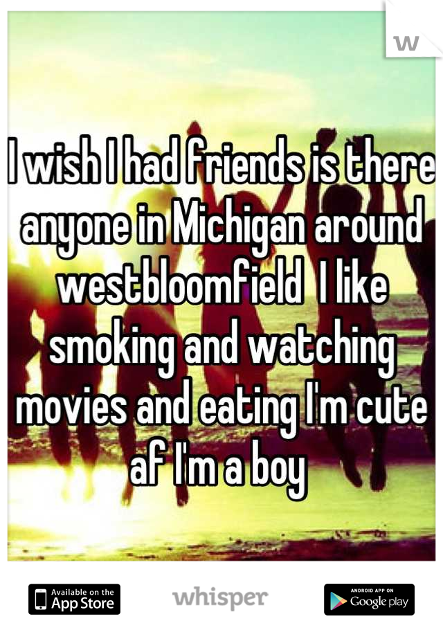I wish I had friends is there anyone in Michigan around westbloomfield  I like smoking and watching movies and eating I'm cute af I'm a boy 