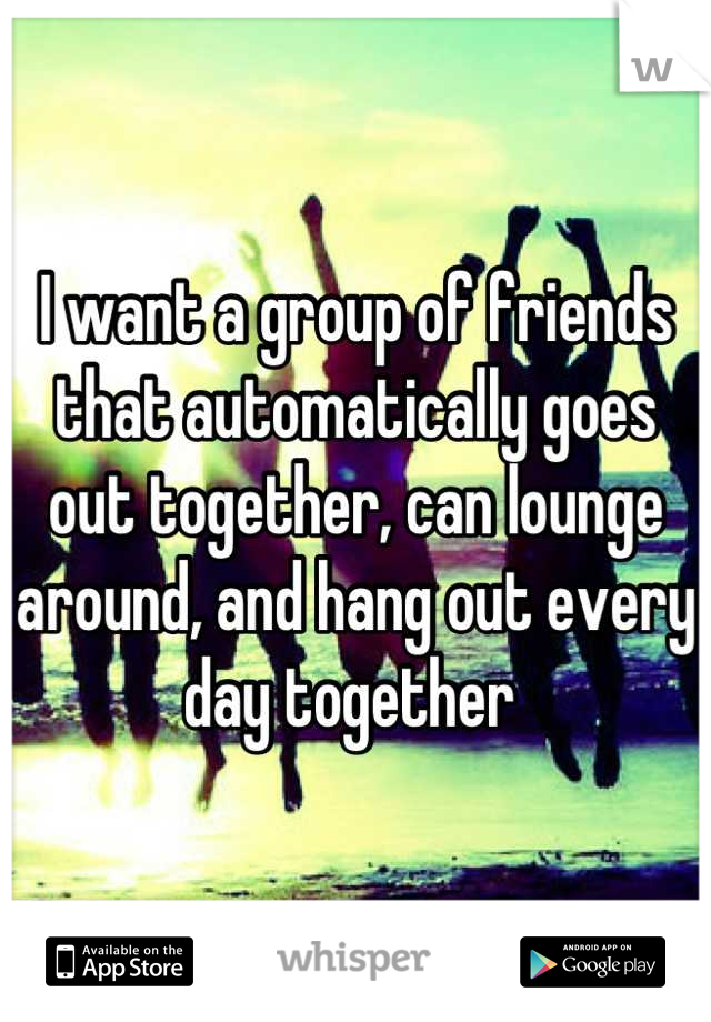 I want a group of friends that automatically goes out together, can lounge around, and hang out every day together 