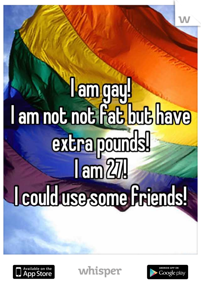 I am gay!
I am not not fat but have extra pounds!
I am 27!
I could use some friends!
