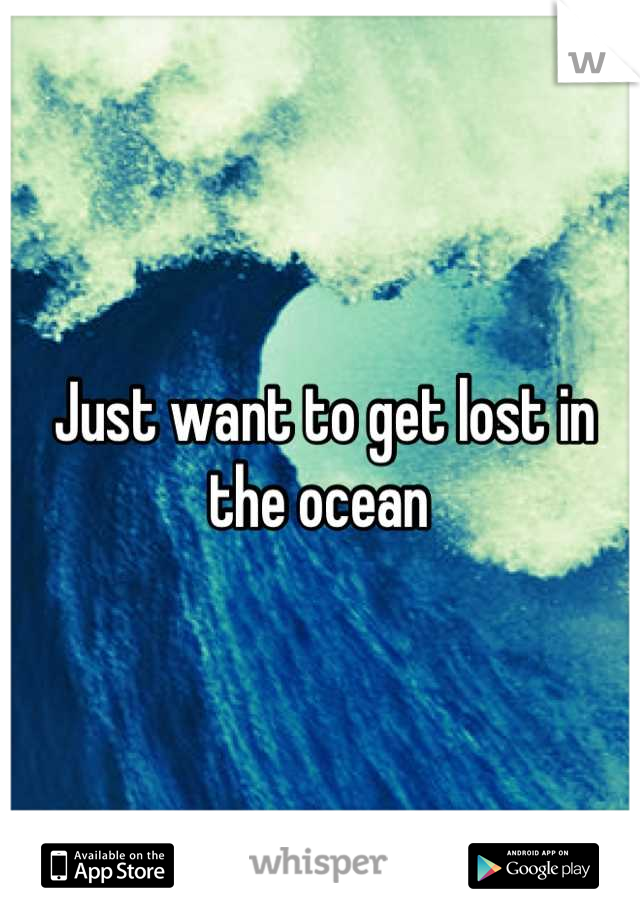 Just want to get lost in the ocean 