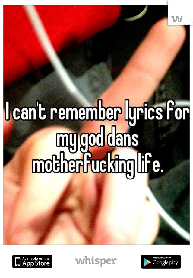 I can't remember lyrics for my god dans motherfucking life.