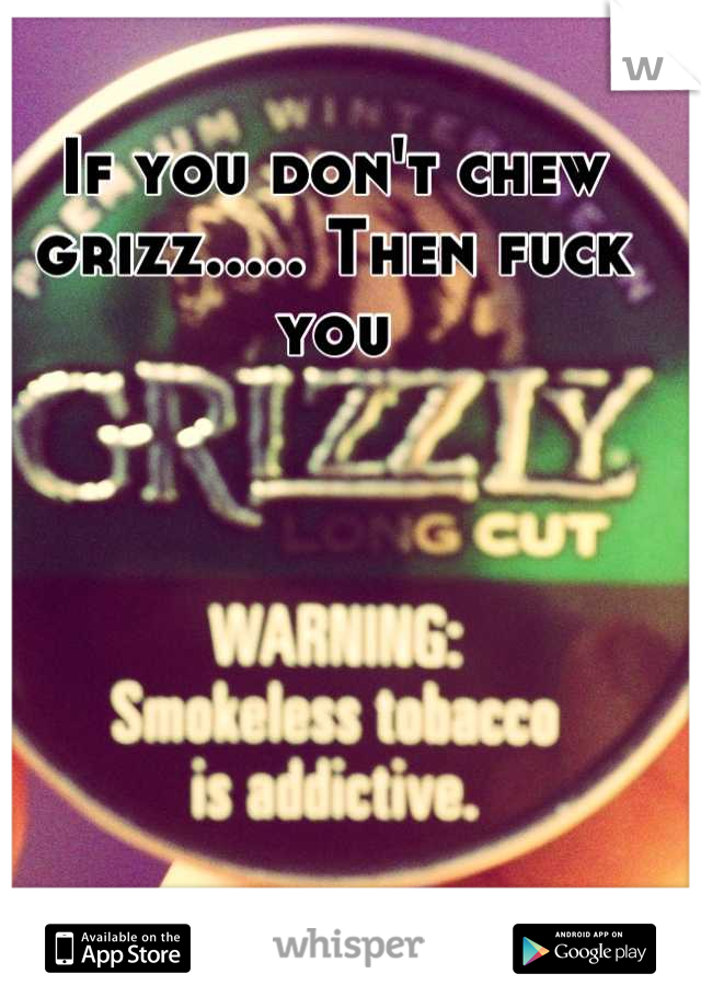 If you don't chew grizz..... Then fuck you