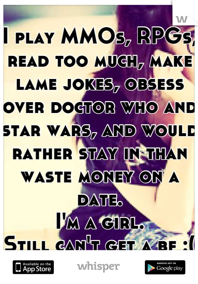 I play MMOs, RPGs, read too much, make lame jokes, obsess over doctor who and star wars, and would rather stay in than waste money on a date. 
I'm a girl.
Still can't get a bf :(