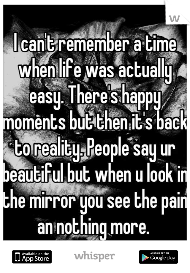 I can't remember a time when life was actually easy. There's happy moments but then it's back to reality. People say ur beautiful but when u look in the mirror you see the pain an nothing more. 