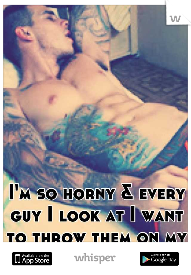 I'm so horny & every guy I look at I want to throw them on my bed :)