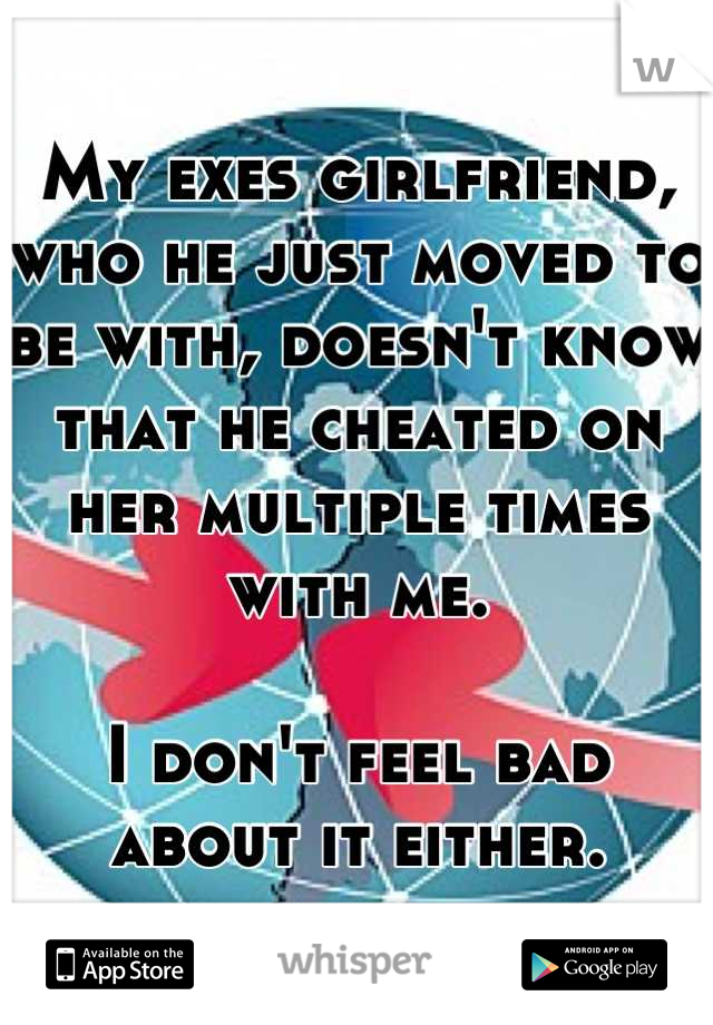 My exes girlfriend, who he just moved to be with, doesn't know that he cheated on her multiple times with me. 

I don't feel bad about it either.