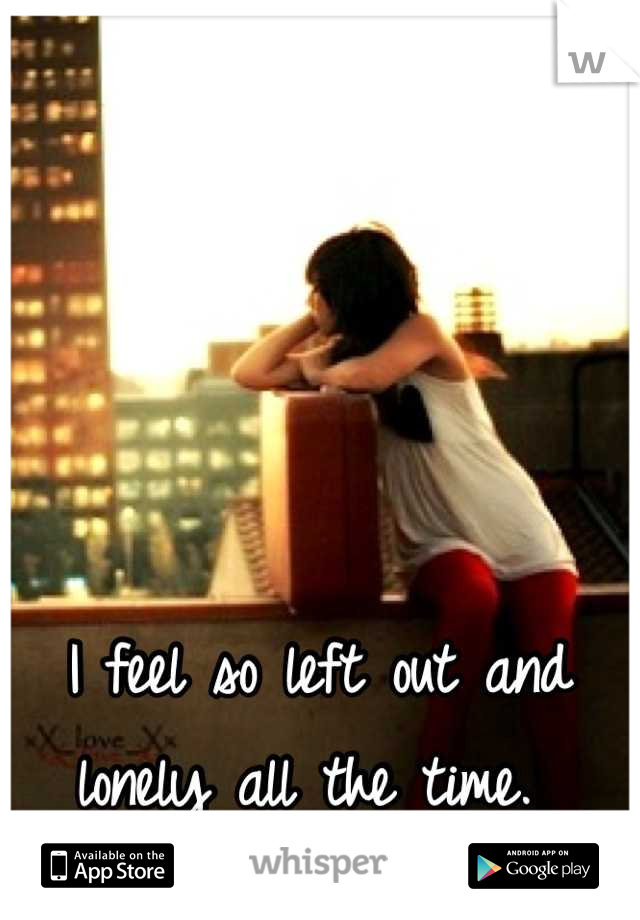 I feel so left out and lonely all the time. 