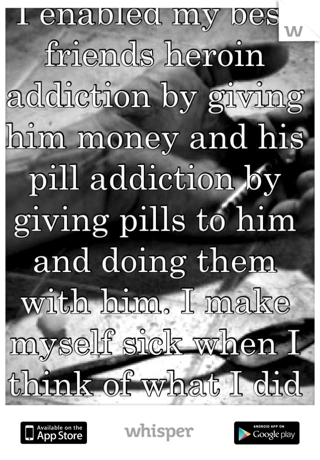 I enabled my best friends heroin addiction by giving him money and his pill addiction by giving pills to him and doing them with him. I make myself sick when I think of what I did to him