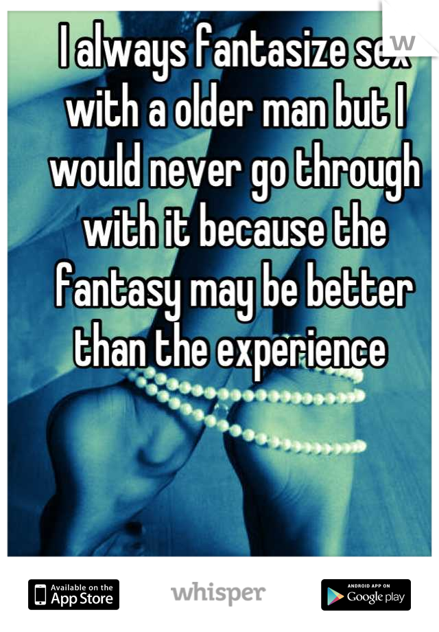 I always fantasize sex with a older man but I would never go through with it because the fantasy may be better than the experience 