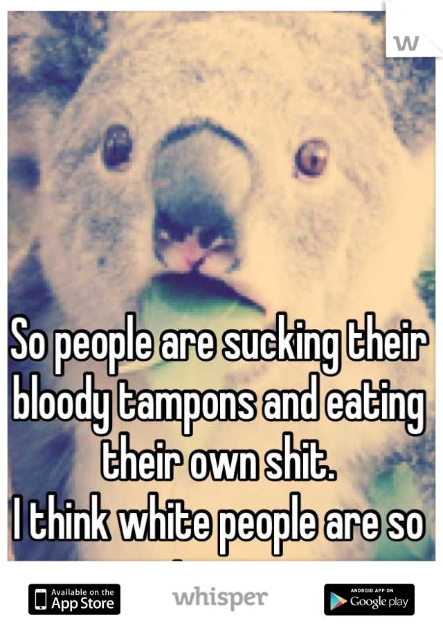 So people are sucking their bloody tampons and eating their own shit.
I think white people are so strange