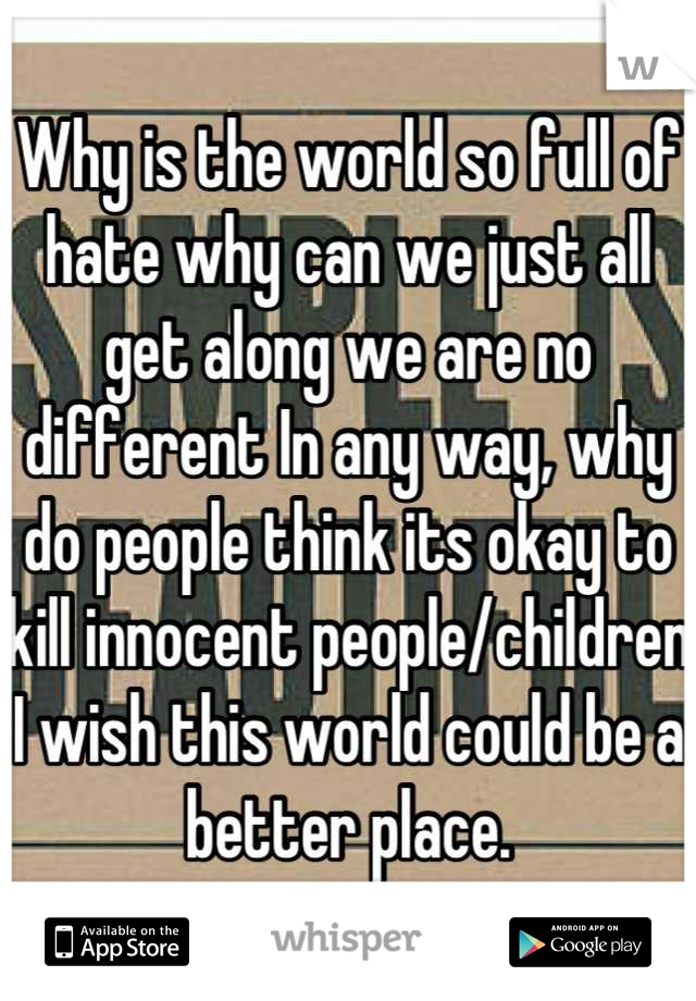 Why is the world so full of hate why can we just all get along we are no different In any way, why do people think its okay to kill innocent people/children I wish this world could be a better place.