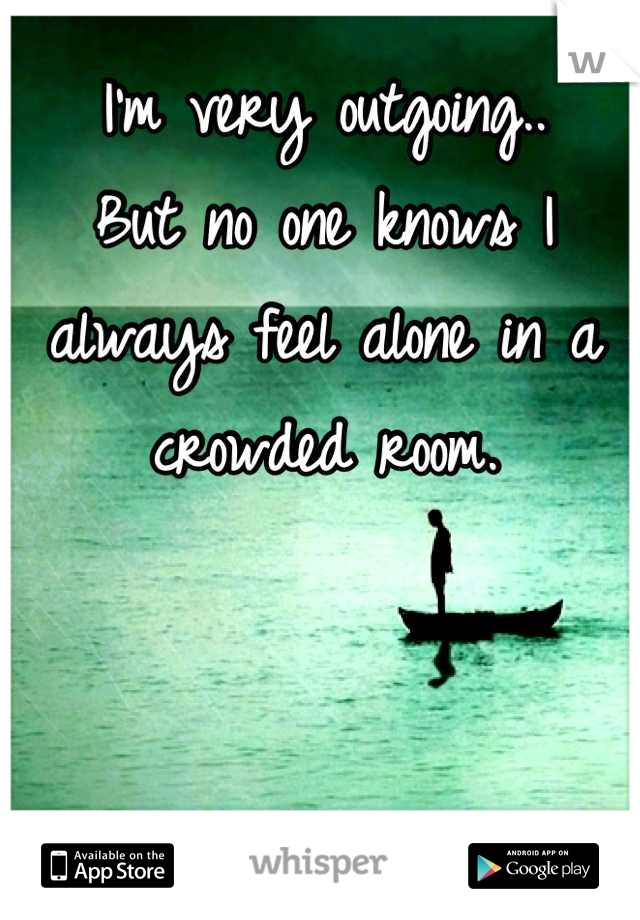I'm very outgoing..
But no one knows I always feel alone in a crowded room.