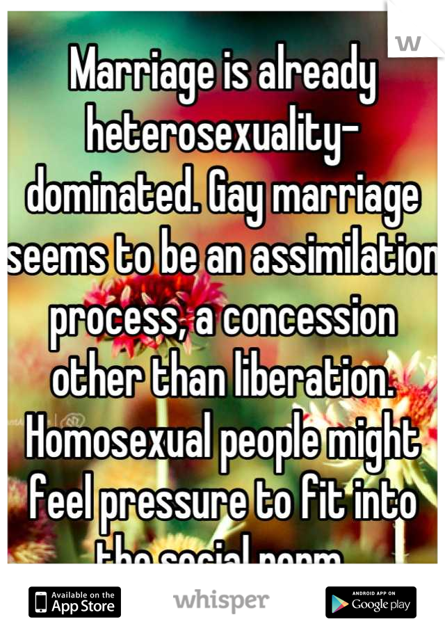 Marriage is already heterosexuality-dominated. Gay marriage seems to be an assimilation process, a concession other than liberation. Homosexual people might feel pressure to fit into the social norm.