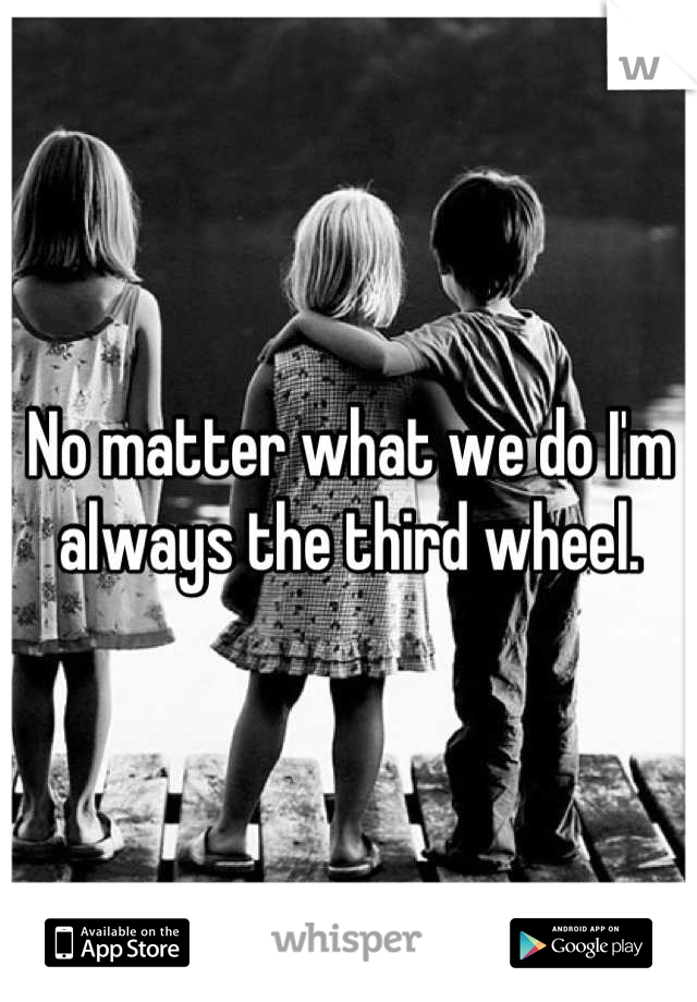 No matter what we do I'm always the third wheel.