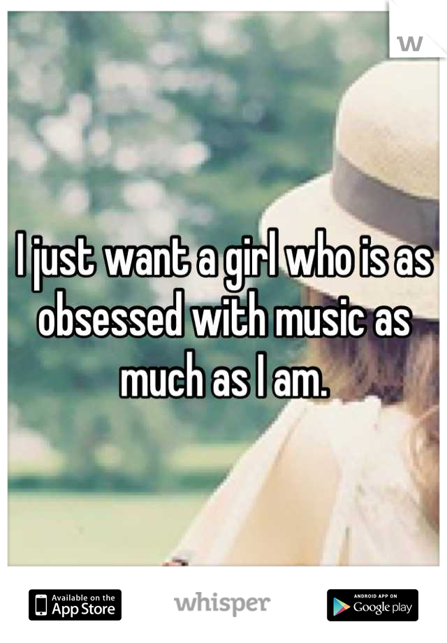 I just want a girl who is as obsessed with music as much as I am.