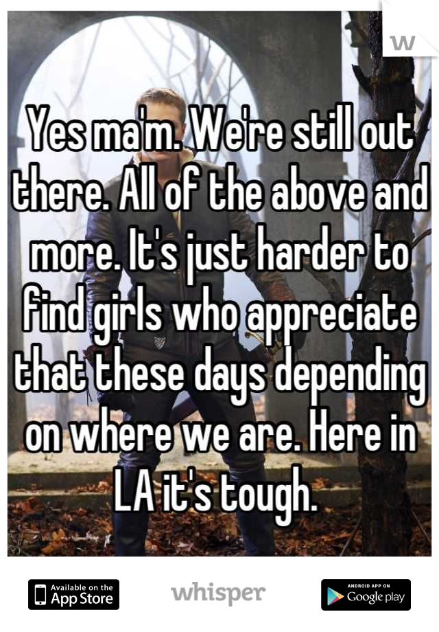 Yes ma'm. We're still out there. All of the above and more. It's just harder to find girls who appreciate that these days depending on where we are. Here in LA it's tough. 