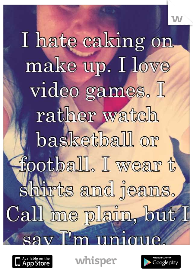 I hate caking on make up. I love video games. I rather watch basketball or football. I wear t shirts and jeans. Call me plain, but I say I'm unique. 