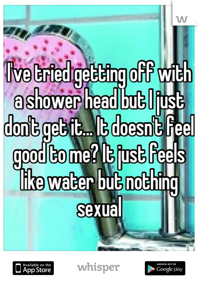 I've tried getting off with a shower head but I just don't get it... It doesn't feel good to me? It just feels like water but nothing sexual