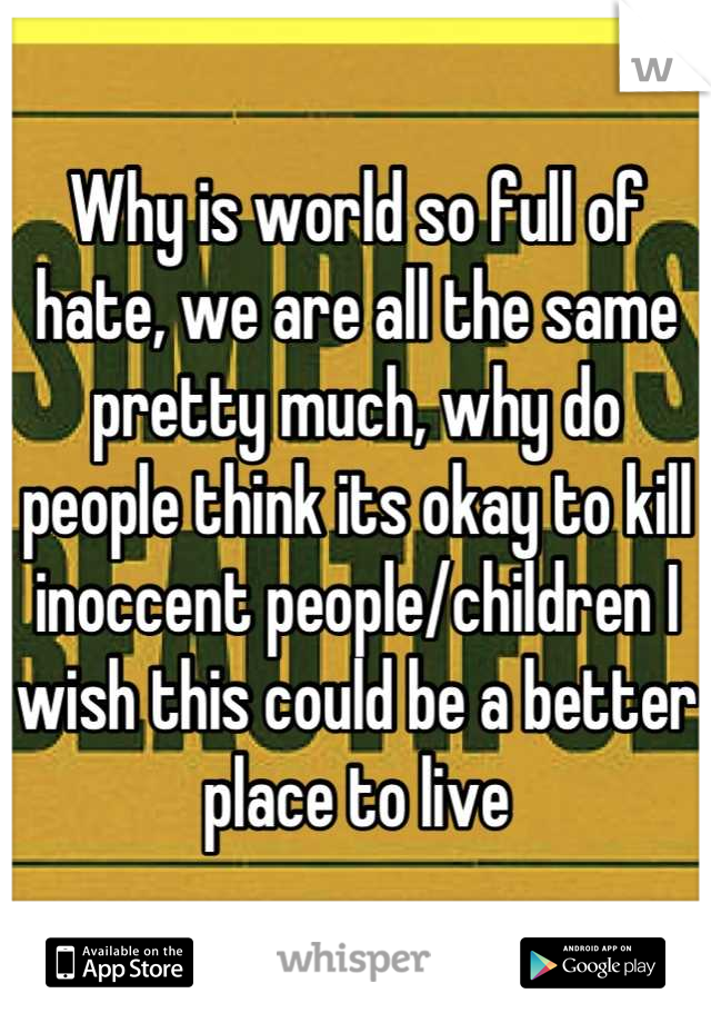 Why is world so full of hate, we are all the same pretty much, why do people think its okay to kill inoccent people/children I wish this could be a better place to live
