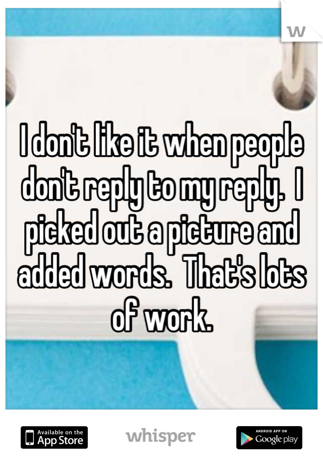 I don't like it when people don't reply to my reply.  I picked out a picture and added words.  That's lots of work.