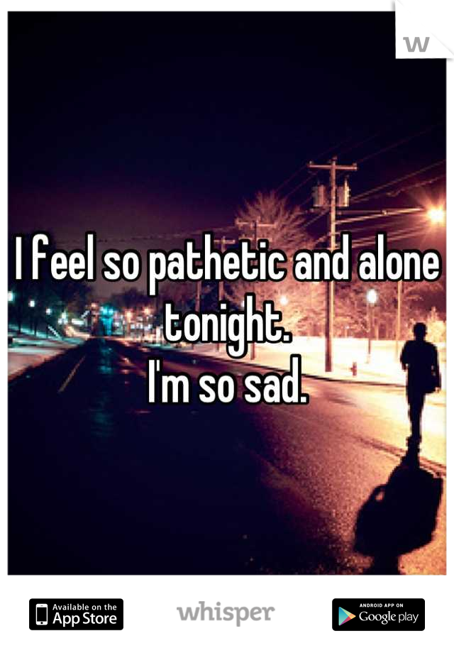 I feel so pathetic and alone tonight. 
I'm so sad.