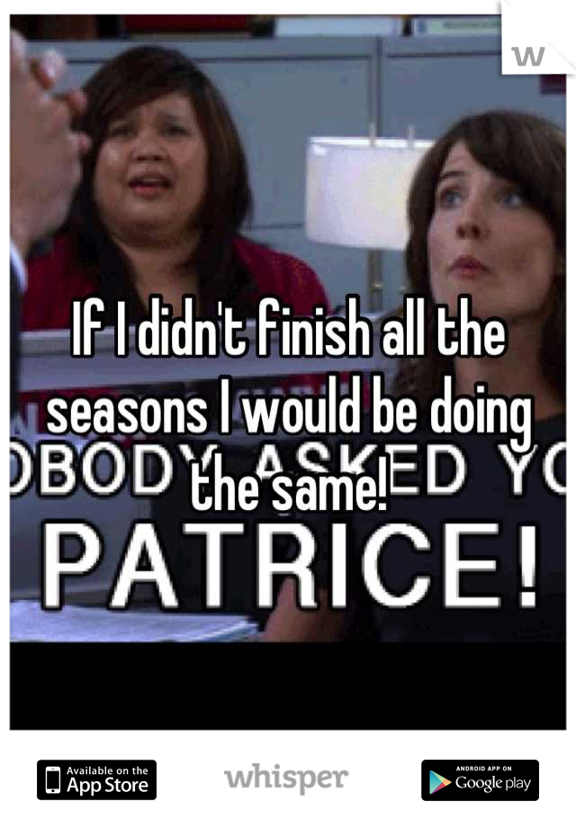 If I didn't finish all the seasons I would be doing the same!