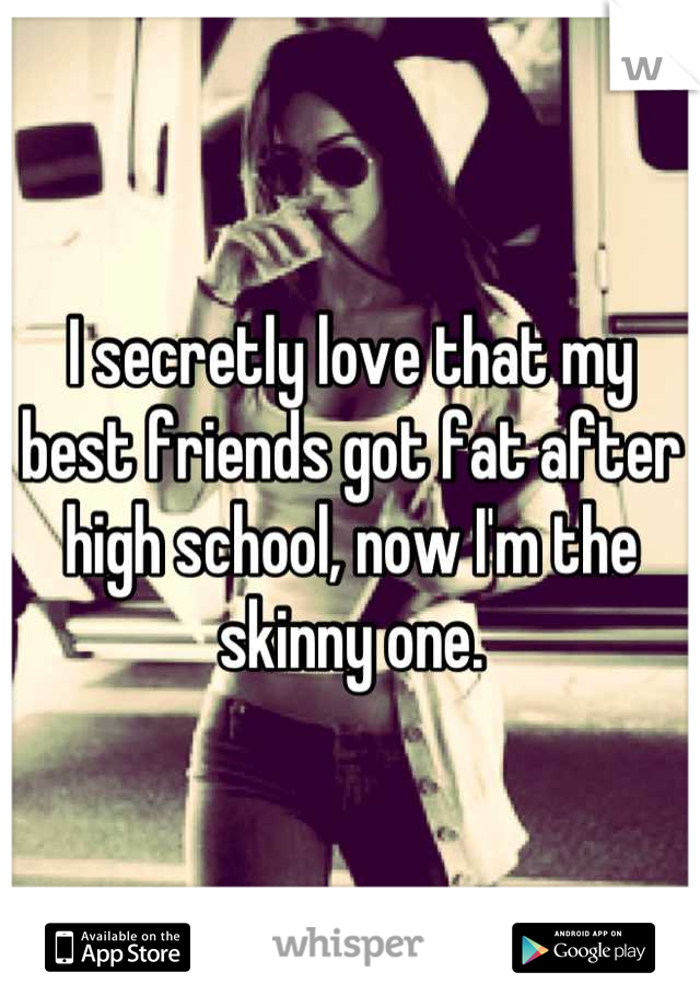 I secretly love that my best friends got fat after high school, now I'm the skinny one.