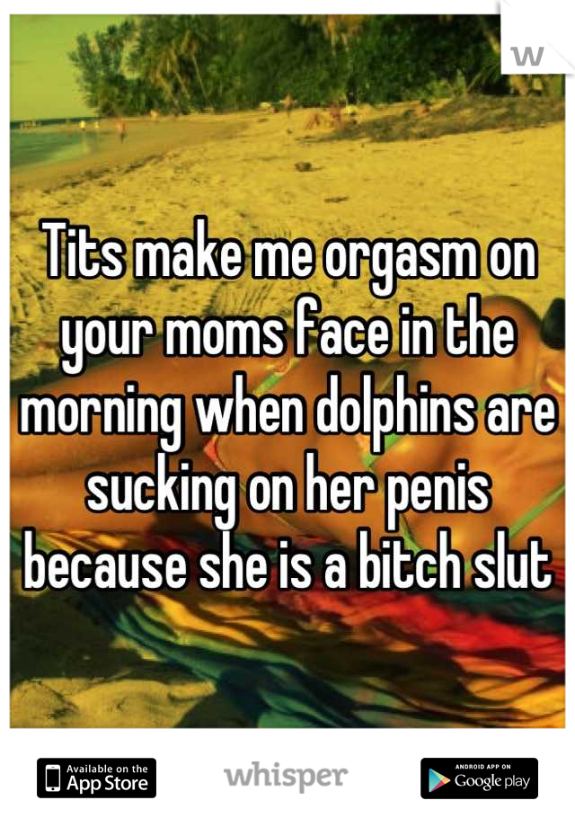 Tits make me orgasm on your moms face in the morning when dolphins are sucking on her penis because she is a bitch slut