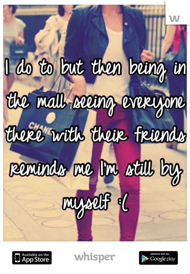 I do to but then being in the mall seeing everyone there with their friends reminds me I'm still by myself :(